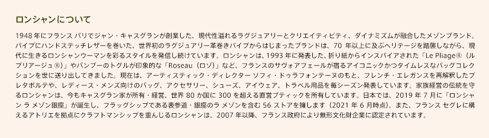 【ロンシャンについて】1948年にフランス パリでジャン・キャスグランが創業した、現代性溢れるラグジュアリーとクリエイティビティ、ダイナミズムが融合したメゾンブランド。パイプにハンドステッチレザーを巻いた、世界初のラグジュアリー革巻きパイプからはじまったブランドは、70年以上に及ぶヘリテージを踏襲しながら、現代に生きるロンシャンウーマンを彩るスタイルを発信し続けています。ロンシャンは、1993年に発表した、折り紙からインスパイアされた「Le Pliage®(ル プリアージュ®)」やバンブーのトグルが印象的な「Roseau(ロゾ)」など、フランスのサヴォアフェールが宿るアイコニックかつタイムレスなバッグコレクションを世に送り出してきました。現在は、アーティスティック・ディレクター ソフィ・ドゥラフォンテーヌのもと、フレンチ・エレガンスを再解釈したプレタポルテや、レディース・メンズ向けのバッグ、アクセサリー、シューズ、アイウェア、トラベル用品を毎シーズン発表しています。家族経営の伝統を守るロンシャンは、今もキャスグラン家が所有・経営、世界80か国に300を超える直営ブティックを所有しています。日本では、2019年7月に「ロンシャンラメゾン銀座」が誕生し、フラッグシップである表参道・銀座のラ メゾンを含む 56ストアを擁します(2021年6月時点)。また、フランスセグレに構えるアトリエを拠点にクラフトマンシップを重んじるロンシャンは、2007年以降、フランス政府により無形文化財企業に認定されています。
