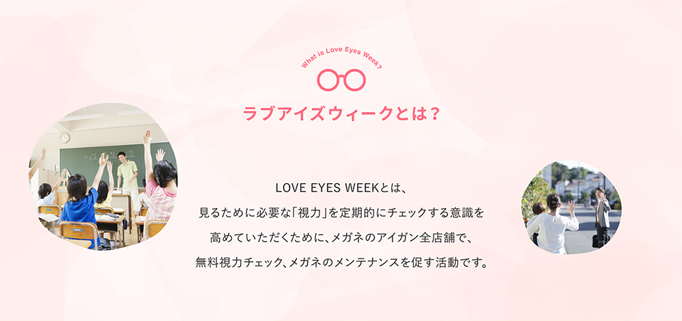 ラブアイズウィークとは？ LOVE EYES WEEKとは、見るために必要な「視力」を定期的にチェックする意識を高めていただくために、メガネのアイガン全店舗で、無料視力チェック、メガネのメンテナンスを促す活動です。