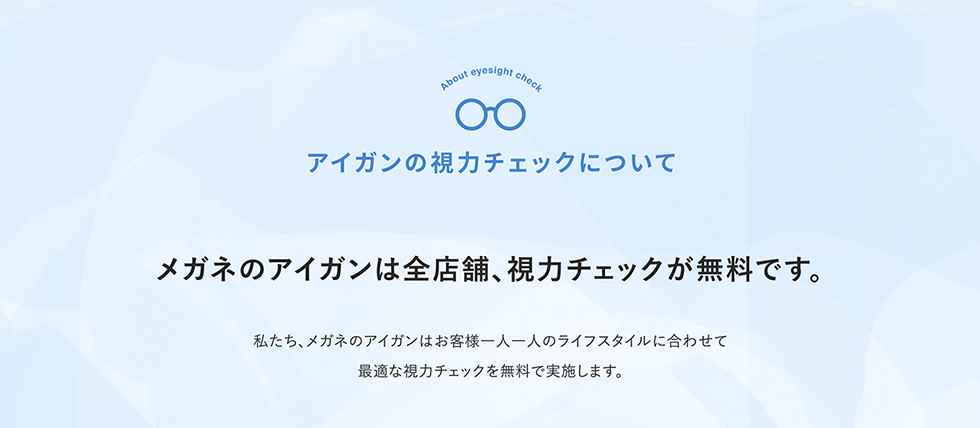 アイガンの視力チェックについて メガネのアイガンは全店舗、視力チェックが無料です。 私たち、メガネのアイガンはお客様一人一人のライフスタイルに合わせて最適な視力チェックを無料で実施します。