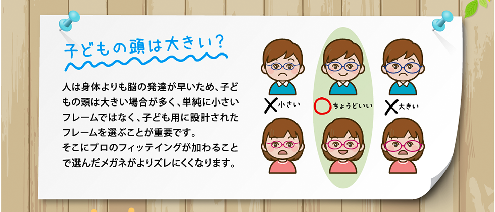 子供の頭は大きい？人は身体よりも脳の発達が早いため、子どもの頭は大きい場合が多く、単純に小さいフレームではなく、子ども用に設計されたフレームを選ぶことが重要です。