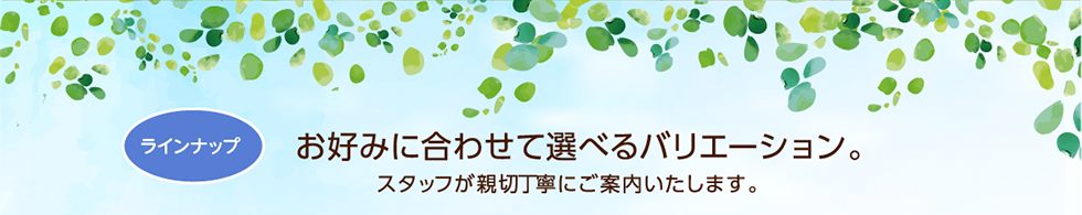 ラインナップ　お好みに合わせて選べるバリエーション。スタッフが親切丁寧にご案内いたします。