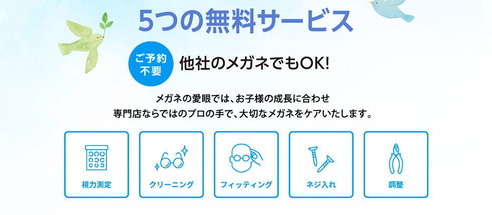 ５つの無料サービス。ご予約不要、他社のメガネでもOK!メガネの愛眼では、お子様の成長に合わせ専門店ならではのプロの手で、大切なメガネをケアいたします。視力測定、クリーニング、フィッティング、ネジ入れ、調整