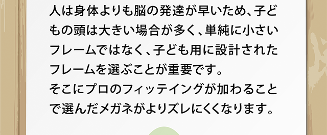 人は身体よりも脳の発達が早いため、子どもの頭は大きい場合が多く、単純に小さいフレームではなく、子ども用に設計されたフレームを選ぶことが重要です。></p>
<p><img decoding=