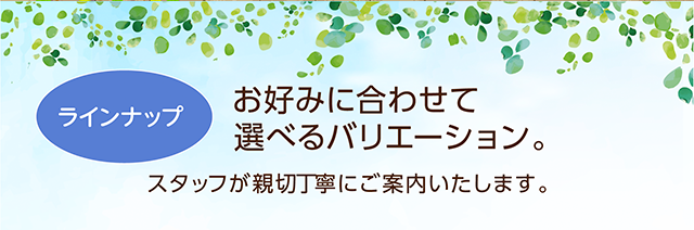 ラインナップ　お好みに合わせて選べるバリエーション。スタッフが親切丁寧にご案内いたします。