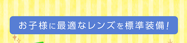 お子様に最適なレンズを標準装備！