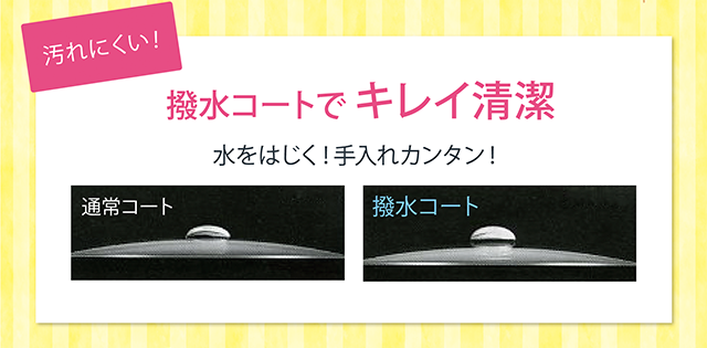 汚れにくい！撥水コートでキレイ清潔。水をはじく！手入れカンタン！