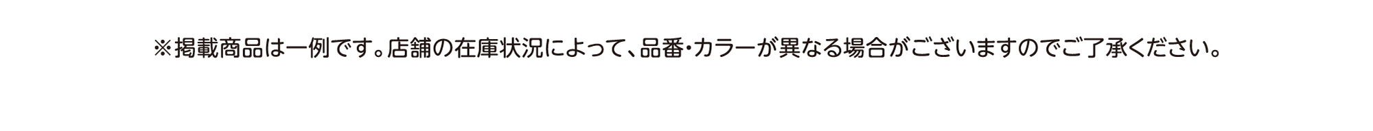 ※掲載商品は一例です。店舗在庫状況によって、品番・カラーが異なる場合がございますのでご了承ください。