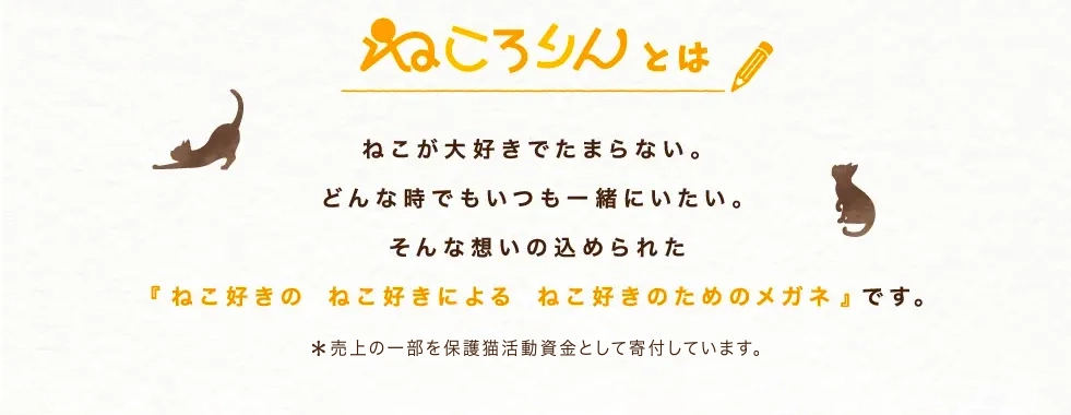 ねころりんとは… ねこが大好きでたまらない。どんな時でもいつも一緒にいたい。そんな想いの込められた『ねこ好きの ねこ好きによる ねこ好きのためのメガネ』