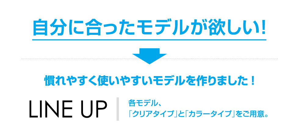 自分に合ったモデルが欲しい!　慣れやすく使いやすいモデルを作りました!　LINE UP　各モデル、「クリアタイプ」と「カラータイプ」をご用意。