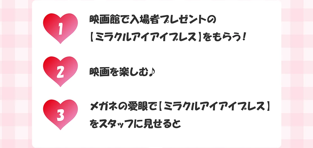 1_映画館で入場者プレゼントの【ミラクルアイアイプレス】をもらう！ 2_映画を楽しむ♪ 3_メガネの愛眼で【ミラクルアイアイブレス】をスタッフに見せると