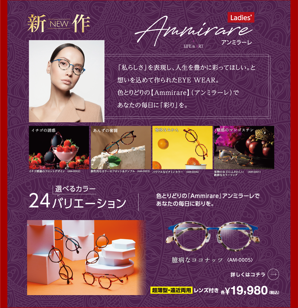 「私らしさ」を表現し、人生を豊かに彩ってほしい。と想いを込めて作られたEYE WEAR。色とりどりの【Ammirare】(アンミラーレ)であなたの毎日に「彩り」を。