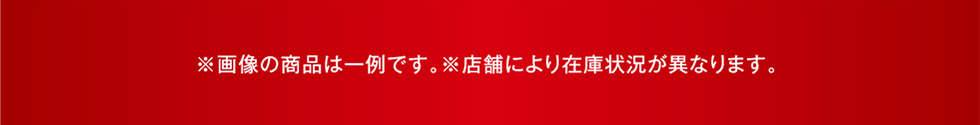 ※画像の商品は一例です。※店舗により在庫状況が異なります。