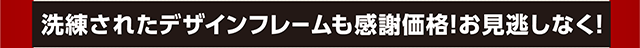 洗練されたデザインフレームも感謝価格！お見逃しなく！