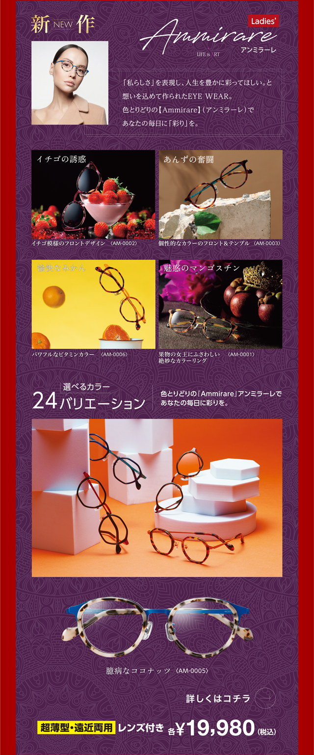 「私らしさ」を表現し、人生を豊かに彩ってほしい。と想いを込めて作られたEYE WEAR。色とりどりの【Ammirare】(アンミラーレ)であなたの毎日に「彩り」を。