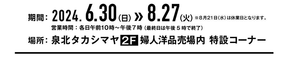 期間:2024.6.30(日)〜8.27(火)　営業時間:各日午前10時〜午後7時（最終日は午後5時で終了）　場所:泉北タカシマヤ2F 婦人用品売場内　特設コーナー