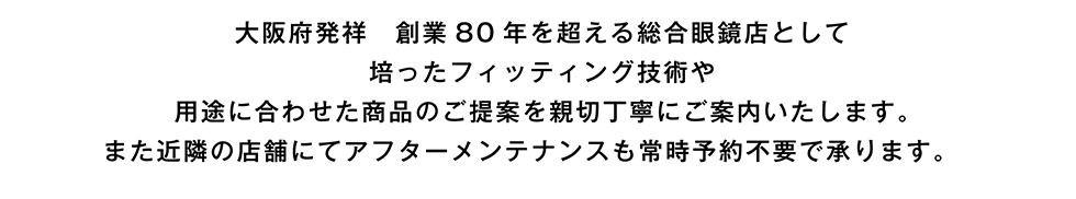 大阪府発祥　創業80年を超える総合眼鏡店として培ったフィッティング技術や用途に合わせた商品のご提案を親切丁寧にご案内いたします。