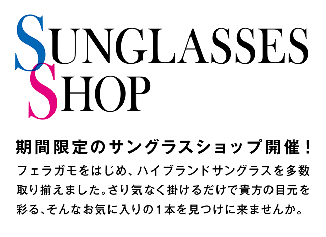 期間限定のサングラスショップ開催！フェラガモをはじめ、ハイブランドサングラスを多数取り揃えました。さり気なく掛けるだけで貴方の目元を彩る、そんなお気に入りの1本を見つけに来ませんか。