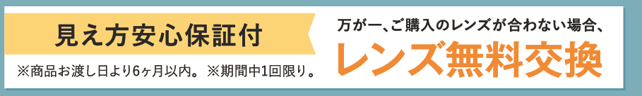 見え方安心保証付。万が一、ご購入のレンズが合わない場合、レンズ無料交換。※商品お渡し日より6ヶ月以内。※期間中1回限り。