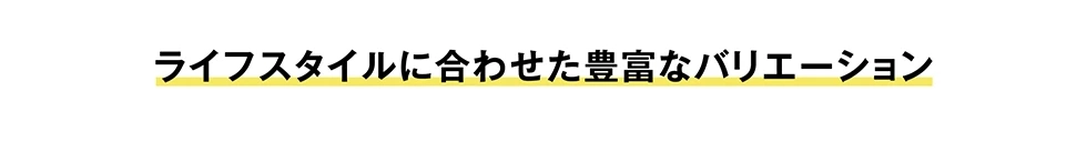 ライフスタイルに合わせた豊富なバリエーション