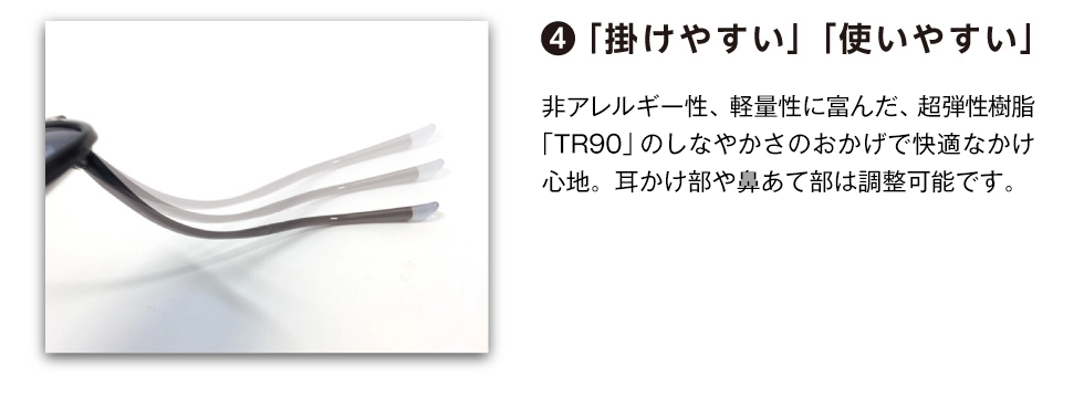 ④「掛けやすい」「使いやすい」　非アレルギー性、軽量性に富んだ、超弾性樹脂「ＴＲ90」のしなやかさのお かげで快適な掛け心地。耳掛け部や鼻あて部は調整可能です。
