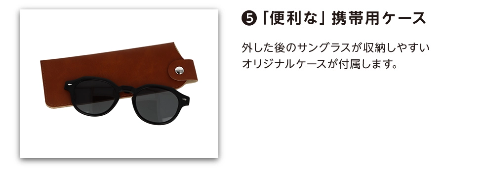 ⑥「便利な」携帯用ケース　外した後のサングラスが収納しやすいオリジナルケースが付属します。