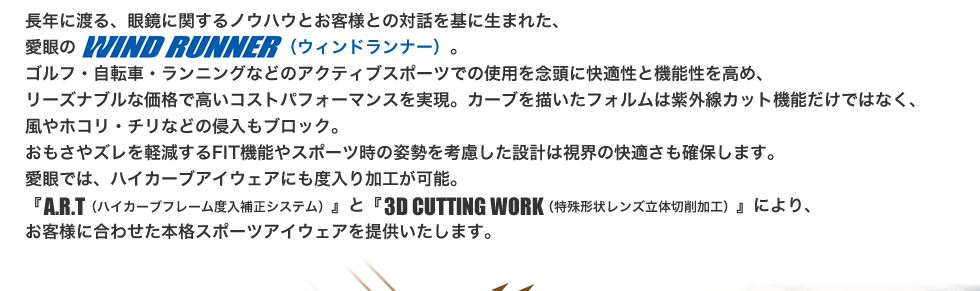 長年に渡る、眼鏡に関するノウハウとお客様との対話を基に生まれた、愛眼のWIND RUNNER（ウィンドランナー）。ゴルフ・自転車・ランニングなどのアクティブスポーツでの使用を念頭に快適性と機能性を高め、
リーズナブルな価格で高いコストパフォーマンスを実現。カーブを描いたフォルムは紫外線カット機能だけではなく、風やホコリ・チリなどの侵入もブロック。おもさやズレを軽減するFIT機能やスポーツ時の姿勢を考慮した設計は視界の快適さも確保します。
愛眼では、ハイカーブアイウェアにも度入り加工が可能。『A.R.T（ハイカーブフレーム度入補正システム）』と『3D CUTTING WORK（特殊形状レンズ立体切削加工）』により、お客様に合わせた本格スポーツアイウェアを提供いたします。